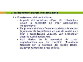 13 1. El moviment obrer: inici fins 1848 
1.4 El naixement del sindicalisme 
• A partir del socialisme utòpic, els treballadors 
veuen la necessitat de crear associacions 
independents. 
• Els primers sindicats foren les societats de socors 
(ajudaven als treballadors en cas de malalties i 
atur, i organitzaven vagues). Van aconseguir 
abolir la Combination Acts. 
• Això deriva en la necessitat de crear 
organitzacions que les coordinin (Associació 
Nacional per la Protecció del Treball 1830). 
Lluitaven també per drets polítics. 
 