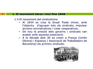 14 1. El moviment obrer: inici fins 1848 
1.4 El naixement del sindicalisme 
• Al 1834 es crea la Great Trade Union, amb 
l’objectiu d’agrupar tots els sindicats, impulsar 
accions reivindicatives i crear cooperatives. 
• De nou la pressió dels governs i sindicats van 
acabar amb aquesta associació. 
• A la dècada dels 30 es creen a França (Unión 
Obrera) i Espanya ( Associació de Treballadors de 
Barcelona) els primers sindicats. 
 