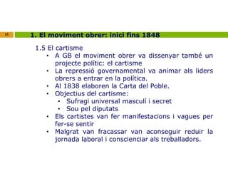 15 1. El moviment obrer: inici fins 1848 
1.5 El cartisme 
• A GB el moviment obrer va dissenyar també un 
projecte polític: el cartisme 
• La repressió governamental va animar als liders 
obrers a entrar en la política. 
• Al 1838 elaboren la Carta del Poble. 
• Objectius del cartisme: 
• Sufragi universal masculí i secret 
• Sou pel diputats 
• Els cartistes van fer manifestacions i vagues per 
fer-se sentir 
• Malgrat van fracassar van aconseguir reduir la 
jornada laboral i conscienciar als treballadors. 
 