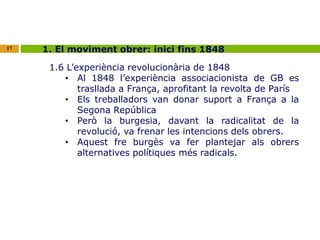 17 1. El moviment obrer: inici fins 1848 
1.6 L’experiència revolucionària de 1848 
• Al 1848 l’experiència associacionista de GB es 
trasllada a França, aprofitant la revolta de París 
• Els treballadors van donar suport a França a la 
Segona República 
• Però la burgesia, davant la radicalitat de la 
revolució, va frenar les intencions dels obrers. 
• Aquest fre burgès va fer plantejar als obrers 
alternatives polítiques més radicals. 
 