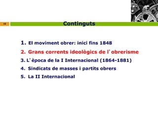 18 
Continguts 
1. El moviment obrer: inici fins 1848 
2. Grans corrents ideològics de l’obrerisme 
3. L’època de la I Internacional (1864-1881) 
4. Sindicats de masses i partits obrers 
5. La II Internacional 
 