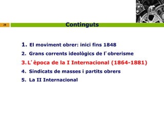 28 
Continguts 
1. El moviment obrer: inici fins 1848 
2. Grans corrents ideològics de l’obrerisme 
3.L’època de la I Internacional (1864-1881) 
4. Sindicats de masses i partits obrers 
5. La II Internacional 
 