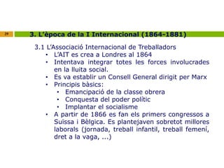 29 3. L’època de la I Internacional (1864-1881) 
3.1 L’Associació Internacional de Treballadors 
• L’AIT es crea a Londres al 1864 
• Intentava integrar totes les forces involucrades 
en la lluita social. 
• Es va establir un Consell General dirigit per Marx 
• Principis bàsics: 
• Emancipació de la classe obrera 
• Conquesta del poder polític 
• Implantar el socialisme 
• A partir de 1866 es fan els primers congressos a 
Suïssa i Bèlgica. Es plantejaven sobretot millores 
laborals (jornada, treball infantil, treball femení, 
dret a la vaga, ...) 
 