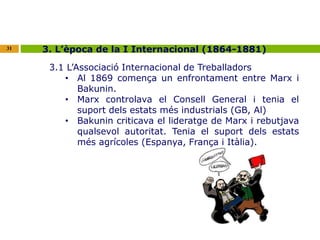 31 3. L’època de la I Internacional (1864-1881) 
3.1 L’Associació Internacional de Treballadors 
• Al 1869 comença un enfrontament entre Marx i 
Bakunin. 
• Marx controlava el Consell General i tenia el 
suport dels estats més industrials (GB, Al) 
• Bakunin criticava el lideratge de Marx i rebutjava 
qualsevol autoritat. Tenia el suport dels estats 
més agrícoles (Espanya, França i Itàlia). 
 