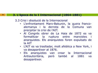 34 3. L’època de la I Internacional (1864-1881) 
3.3 Crisi i disolució de la Internacional 
• L’enfrontament Marx-Bakunin, la guera franco-alemanya 
i la derrota de la Comuna van 
precipitar la crisi de l’AIT. 
• Al Congrés obrer de La Haia de 1872 es va 
formalitzar la ruptura entre marxistes i 
anarquistes. Els anarquistes foren expulsats de 
la AIT 
• L’AIT es va traslladar, molt afeblica a New York, i 
va desaparèixer al 1876. 
• Els anarquistes van crear la Internacional 
Antiautoritària, però també al 1881 va 
desaparèixer. 
 