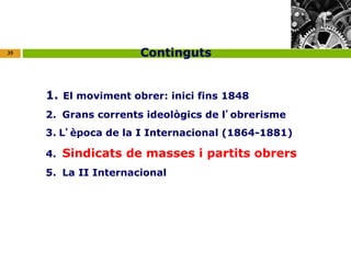 35 
Continguts 
1. El moviment obrer: inici fins 1848 
2. Grans corrents ideològics de l’obrerisme 
3. L’època de la I Internacional (1864-1881) 
4. Sindicats de masses i partits obrers 
5. La II Internacional 
 