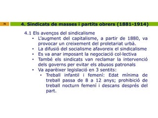 36 4. Sindicats de masses i partits obrers (1881-1914) 
4.1 Els avenços del sindicalisme 
• L’augment del capitalisme, a partir de 1880, va 
provocar un creixement del proletariat urbà. 
• La difusió del socialisme afavoreix el sindicalisme 
• Es va anar imposant la negociació col·lectiva 
• També els sindicats van reclamar la intervenció 
dels governs per evitar els abusos patronals 
• Va aparèixer legislació en 3 sentits: 
• Treball infantil i femení: Edat mínima de 
treball passa de 8 a 12 anys; prohibició de 
treball nocturn femení i descans després del 
part. 
 