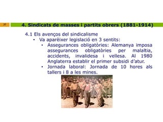 37 4. Sindicats de masses i partits obrers (1881-1914) 
4.1 Els avenços del sindicalisme 
• Va aparèixer legislació en 3 sentits: 
• Assegurances obligatòries: Alemanya imposa 
assegurances obligatòries per malaltia, 
accidents, invalidesa i vellesa. Al 1980 
Anglaterra establir el primer subsidi d’atur. 
• Jornada laboral: Jornada de 10 hores als 
tallers i 8 a les mines. 
 