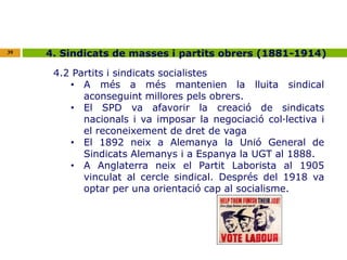 39 4. Sindicats de masses i partits obrers (1881-1914) 
4.2 Partits i sindicats socialistes 
• A més a més mantenien la lluita sindical 
aconseguint millores pels obrers. 
• El SPD va afavorir la creació de sindicats 
nacionals i va imposar la negociació col·lectiva i 
el reconeixement de dret de vaga 
• El 1892 neix a Alemanya la Unió General de 
Sindicats Alemanys i a Espanya la UGT al 1888. 
• A Anglaterra neix el Partit Laborista al 1905 
vinculat al cercle sindical. Després del 1918 va 
optar per una orientació cap al socialisme. 
 
