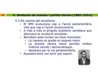 40 4. Sindicats de masses i partits obrers (1881-1914) 
4.3 Els camins del socialisme 
• El SPD evoluciona cap a l’acció parlamentària 
més que cap a l’acció revolucionària. 
• A més a més el progrés econòmic semblava que 
allunyava la revolució socialista. 
• Bernstein para revisar les tesis marxistes: 
• La riquesa no queda en poques mans. 
• La pressió obrera havia permès moltes 
millores socials i democràtiques. 
• Apostava per la via parlamentària. 
• Aquestes tesis van tenir poc suport. 
 
