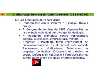 43 4. Sindicats de masses i partits obrers (1881-1914) 
4.4 Les pràctiques de l’anarquisme 
• L’anarquisme arrela sobretot a Espanya, Itàlia i 
França. 
• Al Congrés de Londres de 1881 s’aprovà l’ús de 
la violència individual per divulgar la ideologia. 
• Hi hagueren atemptats contra representats 
polítics, eclesiàstics, empresarials, militars, ... 
• Kropotkin i Malatesta foren representant de 
l’anarcocomunisme. És el corrent més radical. 
S’oposaven al sindicalisme. Defensaven la 
propietat col·lectiva. Criticaven el darwinisme 
social. Defensaven l’educació i l’anticlericalisme. 
També defensaven els ideals internacionalistes. 
 