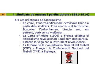 44 4. Sindicats de masses i partits obrers (1881-1914) 
4.4 Les pràctiques de l’anarquisme 
• En canvi, l’anarcosindicalisme defensava l’acció a 
partir dels sindicats. Eren contraris al terrorisme. 
Buscaven l’enfrontament directa amb els 
patrons, però sense violència. 
• La Carta d’Amiens (1906) a França establia el 
sindicalisme revolucionari i autònom dels partits. 
• Establia la vaga con a instrument revolucionari. 
• Es la Base de la Confederació General del Treball 
(CGT) a França i la Confederació Nacional del 
Treball (CNT) a Espanya. 
 