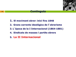 45 
Continguts 
1. El moviment obrer: inici fins 1848 
2. Grans corrents ideològics de l’obrerisme 
3. L’època de la I Internacional (1864-1881) 
4. Sindicats de masses i partits obrers 
5. La II Internacional 
 