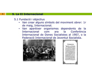 46 5. La II Internacional 
5.1 Fundació i objectius 
• Van crear alguns símbols del moviment obrer: 1r 
de maig, Internacional. 
• Van aparèixer organismes dependents de la 
Internacional com ara la Conferència 
Internacional de Dones Socialistes al 1907, o la 
Federació Internacional de Joventut Socialista. 
 