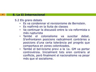 47 5. La II Internacional 
5.2 Els grans debats 
• Es va condemnar el revisionisme de Bernstein. 
• Es reafirmà en la lluita de classes 
• Va continuar la discussió entre la via reformista o 
més rupturista 
• També el colonialisme va suscitar debat. 
S’enfrontaren posicions radicalment contràries a 
posicions d’una certa tolerància pel progrés que 
comportava en zones colonitzades. 
• També el bel·licisme previ a la 1a. GM va portar 
controvèrsia. Inicialment tots eren contraris al 
conflicte, però finalment el nacionalisme va pesar 
més que el socialisme. 
 