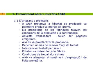 5 1. El moviment obrer: inici fins 1848 
1.1 D’artesans a proletaris 
• A Gran Bretanya la llibertat de producció va 
permetre produir al marge del gremi. 
• Els propietaris de les fàbriques fixaven les 
condicions de la producció i la contractació. 
• Aquests treballadors solien ser pagesos 
emigrants. 
• Així es va proletaritzar la producció. 
• Depenien només de la seva força de treball 
• Intercanvien treball per salari 
• El taller va deixar lloc a la fàbrica 
• Condicions de treball duríssimes 
• Això va alimentar el sentiment d’explotació i de 
lluita proletària. 
 