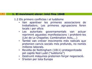 7 1. El moviment obrer: inici fins 1848 
1.2 Els primers conflictes i el luddisme 
• Van aparèixer les primeres associacions de 
treballadors. Les primeres agrupacions foren 
locals i per oficis 
• Les autoritats governamentals van actuar 
reprimint aquestes manifestacions i prohibint-les 
(Llei de Le Chapelier, Combination Acts,...) 
• També van créixer moviments més radicals que 
pretenien canvis socials més profunds, no només 
millores laborals. 
• Revolta de Nottingham (1811) protagonitzada 
pel capità Ned Ludd (“luddisme”) 
• Destruint màquines pretenien forçar negociació. 
• S’exten per tota Europa 
 