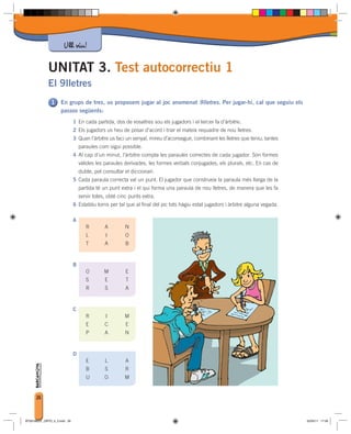 Ull viu!

             UNITAT 3. Test autocorrectiu 1
             El 9lletres
                     En grups de tres, us proposem jugar al joc anomenat 9lletres. Per jugar-hi, cal que seguiu els
                     passos següents:
                              1 En cada partida, dos de vosaltres sou els jugadors i el tercer fa d’àrbitre.
                              2 Els jugadors us heu de posar d’acord i triar el mateix requadre de nou lletres.
                              3 Quan l’àrbitre us faci un senyal, mireu d’aconseguir, combinant les lletres que teniu, tantes
                                  paraules com sigui possible.
                              4 Al cap d’un minut, l’àrbitre compta les paraules correctes de cada jugador. Són formes
                                  vàlides les paraules derivades, les formes verbals conjugades, els plurals, etc. En cas de
                                  dubte, pot consultar el diccionari.
                              5 Cada paraula correcta val un punt. El jugador que construeix la paraula més llarga de la
                                  partida té un punt extra i el qui forma una paraula de nou lletres, de manera que les fa
                                  servir totes, obté cinc punts extra.
                              6 Establiu torns per tal que al final del joc tots hàgiu estat jugadors i àrbitre alguna vegada.

                              A
                                     R        A         N
                                     L        I         O
                                     T        A         B


                              B
                                     O        M         E
                                     S        E         T
                                     R        S         A


                              C
                                     R        I        M
                                     E        C         E
                                     P        A         N


                              D
                                     E        L         A
                                     B        S         R
                                     U        O        M


      26



BT00198201_ORTO_4_3.indd 26                                                                                                      02/05/11 17:09
 