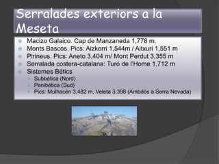Serralades exteriors a la
Meseta
 Macizo Galaico. Cap de Manzaneda 1,778 m.
 Monts Bascos. Pics: Aizkorri 1,544m / Aitxuri 1,551 m
 Pirineus. Pics: Aneto 3,404 m/ Mont Perdut 3,355 m
 Serralada costera-catalana: Turó de l’Home 1,712 m
 Sistemes Bétics
 Subbética (Nord)
 Penibética (Sud)
 Pics: Mulhacén 3,482 m, Veleta 3,398 (Ambdós a Serra Nevada)
 