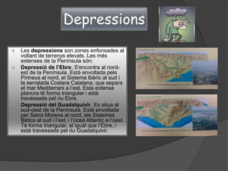 Depressions
 Les depressions son zones enfonsades al
voltant de terrenys elevats. Les més
extenses de la Península són:
 Depressió de l’Ebre: S'encontra al nord-
est de la Península. Està envoltada pels
Pirineus al nord, el Sistema Ibèric al sud i
la serralada Costera Catalana, que separa
el mar Mediterrani a l’est. Esta extensa
planura té forma triangular i està
travessada pel riu Ebre.
 Depressió del Guadalquivir. Es situa al
sud-oest de la Península. Està envoltada
per Serra Morena al nord, els Sistemes
Bètics al sud i l’est, i l’oceà Atlàntic a l’oest.
Té forma triangular, al igual que l’Ebre, i
està travessada pel riu Guadalquivir.
 