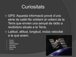 Curiositats
 GPS: Aquesta informació prové d’una
sèrie de satèl·lits orbitant al voltant de la
Terra que envien una senyal de ràdio a
recibidors situats a la Terra.
 Latitud, altitud, longitud, inclús velocitat
a la que anem.
 Erosió
 Magma
 Sedimentació
 Geologia
 Manantial
 Sisme
 