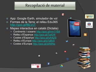 Recopilació de material
 App: Google Earth, simulador de vol
 Formes de la Terra: el relleu Edu365
http://goo.gl/fBLVcT
 Mapes interactius en català (Dictalia)
 Continents i oceans http://goo.gl/mn1YS4
 Relleu d’Espanya http://goo.gl/7g434l
 Costes d’Espanya http://goo.gl/yA4j2S
 Relleu d’Europa http://goo.gl/g1gBv0
 Costes d’Europa http://goo.gl/ztA6Nq
 