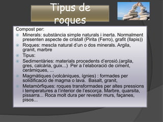 Tipus de
roques
Compost per:
 Minerals: substància simple naturals i inerta. Normalment
presenten aspecte de cristall (Pirita (Ferro), grafit (llapis))
 Roques: mescla natural d’un o dos minerals. Argila,
granit, marbre
 Tipus:
 Sedimentàries: materials procedents d’erosió.(argila,
gres, calcària, guix...) Per a l’elaboració de ciment,
ceràmiques, ...
 Magmàtiques (volcàniques, ígnies) : formades per
solidificació de magma o lava. Basalt, granit,
 Metamòrfiques: roques transformades per altes pressions
i temperatures a l’interior de l’escorça. Marbre, quarsita,
pissarra... Roca molt dura per revestir murs, façanes,
pisos...
 