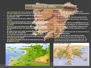 Formes de relleu
 Les muntanyes són grans elevacions del terreny i les planes
són grans extensions de terreny llis i horitzontal.
 El relleu de muntanya és aquell en què s'alternen
muntanyes i valls.
 Una muntanya que té poca altitud s'anomena tossal, turó
o puig.
 Una serra està formada per diverses muntanyes alineades
i un conjunt de serres s'anomena sistema muntanyós o
serralada.
 El terreny que està situat entre muntanyes i és més baix
que aquestes és una vall i quasi sempre està solcat per
un riu.
 El relleu d'una plana està constituït per grans extensions
de terreny llis i horitzontal.
 Un altiplà és una plana que es troba a molta altitud.
 Una depressió és una plana que es troba més baixa que
les terres que l'envolten.
 Les planes situades prop de la costa reben el nom
de planes litorals.
 La costa pot ser alta o baixa. Si és alta serà
muntanyosa i de molta altitud i si és baixa serà plana
i de poca altitud.
 Cap: és una punta de la costa que penetra al mar.
 Golf: és una entrada del mar a la terra. Si és menut
s'anomena badia.
 Península: és una extensió de terra rodejada de mar
per tots els costats, excepte per un, anomenat istme.
 Illa: és una porció de terra voltada d'aigua per tots
els costats. Un conjunt d'illes pròximes formen
un arxipèlag.
 Ria: és una entrada del mar dins la vall que forma un
riu a la desembocadura.
 Albufera: és una llacuna, generalment d'aigua
salada, separada del mar per una franja de terra.
 Maresma: és un terreny inundat per aigua del mar,
que es forma prop de la desembocadura d'un riu.
 