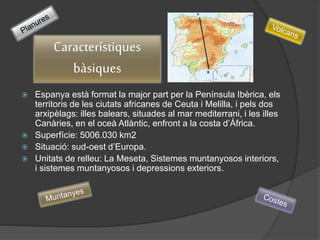  Espanya està format la major part per la Península Ibèrica, els
territoris de les ciutats africanes de Ceuta i Melilla, i pels dos
arxipèlags: illes balears, situades al mar mediterrani, i les illes
Canàries, en el oceà Atlàntic, enfront a la costa d’Àfrica.
 Superfície: 5006.030 km2
 Situació: sud-oest d’Europa.
 Unitats de relleu: La Meseta, Sistemes muntanyosos interiors,
i sistemes muntanyosos i depressions exteriors.
Característiques
bàsiques
 