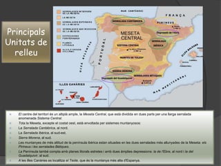  El centre del territori és un altiplà ample, la Meseta Central, que està dividida en dues parts per una llarga serralada
anomenada Sistema Central.
 Tota la Meseta, excepte el costat oest, està envoltada per sistemes muntanyosos:
 La Serralada Cantàbrica, al nord.
 La Serralada Ibèrica, al sud-est.
 Sierra Morena, al sud.
 Les muntanyes de més altitud de la península ibèrica estan situades en les dues serralades més allunyades de la Meseta: els
Pirineus i les serralades Bètiques.
 La Península també compta amb planes litorals estretes i amb dues àmplies depressions: la de l'Ebre, al nord i la del
Guadalquivir, al sud.
 A les illes Canàries es localitza el Teide, que és la muntanya més alta d'Espanya.
Principals
Unitats de
relleu
 