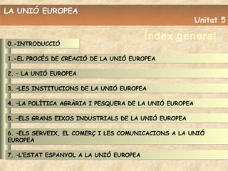 LA UNIÓ EUROPEA
                                                        Unitat 5

                                         Índex general
0.-INTRODUCCIÓ

1.-EL PROCÉS DE CREACIÓ DE LA UNIÓ EUROPEA

2. – LA UNIÓ EUROPEA

3. –LES INSTITUCIONS DE LA UNIÓ EUROPEA

4. –LA POLÍTICA AGRÀRIA I PESQUERA DE LA UNIÓ EUROPEA

5. –ELS GRANS EIXOS INDUSTRIALS DE LA UNIÓ EUROPEA

6. –ELS SERVEIX, EL COMERÇ I LES COMUNICACIONS A LA UNIÓ
EUROPEA

7. –L’ESTAT ESPANYOL A LA UNIÓ EUROPEA
 