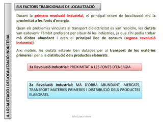 Júlia López Valera
4.LOCALITZACIÓIDESLOCALITZACIÓINDUSTRIAL ELS FACTORS TRADICIONALS DE LOCALITZACIÓ
Durant la primera revolució industrial, el principal criteri de localització era la
proximitat a les fonts d'energia.
Quan els problemes vinculats al transport d'electricitat es van resoldre, les ciutats
van esdevenir l'àmbit preferent per situar-hi les indústries, ja que s'hi podia trobar
mà d'obra abundant i eren el principal lloc de consum (segona revolució
industrial).
Així mateix, les ciutats estaven ben dotades per al transport de les matèries
primeres i per a la distribució dels productes elaborats.
1a Revolució Industrial: PROXIMITAT A LES FONTS D’ENERGIA.
2a Revolució Industrial: MÀ D’OBRA ABUNDANT, MERCATS,
TRANSPORT MATÈRIES PRIMERES I DISTRIBUCIÓ DELS PRODUCTES
ELABORATS.
 