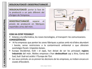 Júlia López Valera
4.LOCALITZACIÓIDESLOCALITZACIÓINDUSTRIAL DESLOCALITZACIÓ i DESESTRUCTURACIÓ
DESLOCALITZACIÓ: portar la fase de
la producció a un país diferent del
d’origen de l’empresa.
DESESTRUCTURACIÓ: separar el
procés de producció en fàbriques
repartides arreu del món.
COM HA ESTAT POSSIBLE?
 Gràcies a la informàtica, les noves tecnologies, el transport i les comunicacions.
CONSEQÜÈNCIES:
 Hi ha empreses que porten les seves fàbriques a països amb mà d’obra abundant
i barata, sense restriccions a la contaminació ambiental o que ofereixin
avantatges fiscals i impostos baixos.
 Europa Occidental, EUA i el Japó, han deixat de ser les principals regions
industrials del món. Moltes empreses s’han deslocalitzat cap a Xina, Corea del
Sud, Sud i Sud-est asiàtic i l’Europa de l’Est.
 Les seus centrals, on es prenen les decisions de les empreses, es troben encara en
ciutats d’Occident.
 