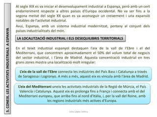 Júlia López Valera
5.CONEIX.LESACTIVITATSINDUSTRIALSAESPANYA Al segle XIX es va iniciar el desenvolupament industrial a Espanya, però amb un cert
endarreriment respecte a altres països d'Europa occidental. No va ser fins a la
segona meitat del segle XX quan es va aconseguir un creixement i una expansió
notables de l'activitat industrial.
Avui, Espanya, amb un sistema industrial modernitzat, pertany al conjunt dels
països industrialitzats del món.
LA LOCALITZACIÓ INDUSTRIAL I ELS DESEQUILIBRIS TERRITORIALS
En el teixit industrial espanyol destaquen l'eix de la vall de l'Ebre i el del
Mediterrani, que concentren aproximadament el 50% del volum total de negocis
del sector industrial, i l'àrea de Madrid. Aquesta concentració industrial en tres
grans zones mostra una localització molt irregular:
L’eix de la vall de l'Ebre connecta les indústries del País Basc i Catalunya a través
de Saragossa i Logronyo. A més a més, aquest eix es vincula amb l'àrea de Madrid.
L’eix del Mediterrani uneix les activitats industrials de la Regió de Múrcia, el País
Valencià i Catalunya. Aquest eix es prolonga fins a França i connecta amb el del
Mediterrani europeu, que arriba fins al nord d'Itàlia, i, per la vall del Roine, amb
les regions industrials més actives d'Europa.
 