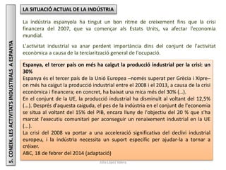 Júlia López Valera
5.CONEIX.LESACTIVITATSINDUSTRIALSAESPANYA LA SITUACIÓ ACTUAL DE LA INDÚSTRIA
La indústria espanyola ha tingut un bon ritme de creixement fins que la crisi
financera del 2007, que va començar als Estats Units, va afectar l'economia
mundial.
L'activitat industrial va anar perdent importància dins del conjunt de l'activitat
econòmica a causa de la terciarització general de l'ocupació.
Espanya, el tercer país on més ha caigut la producció industrial per la crisi: un
30%
Espanya és el tercer país de la Unió Europea –només superat per Grècia i Xipre–
on més ha caigut la producció industrial entre el 2008 i el 2013, a causa de la crisi
econòmica i financera; en concret, ha baixat una mica més del 30% (…).
En el conjunt de la UE, la producció industrial ha disminuït al voltant del 12,5%
(...). Després d'aquesta caiguda, el pes de la indústria en el conjunt de l'economia
se situa al voltant del 15% del PIB, encara lluny de l'objectiu del 20 % que s'ha
marcat l'executiu comunitari per aconseguir un renaixement industrial en la UE
(...).
La crisi del 2008 va portar a una acceleració significativa del declivi industrial
europeu, i la indústria necessita un suport específic per ajudar-la a tornar a
créixer.
ABC, 18 de febrer del 2014 (adaptació)
 