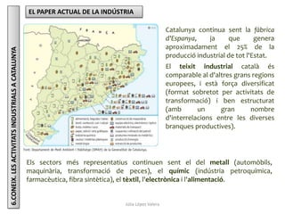 Júlia López Valera
6.CONEIX.LESACTIVITATSINDUSTRIALSACATALUNYA EL PAPER ACTUAL DE LA INDÚSTRIA
Catalunya continua sent la fàbrica
d'Espanya, ja que genera
aproximadament el 25% de la
producció industrial de tot l'Estat.
El teixit industrial català és
comparable al d'altres grans regions
europees, i està força diversificat
(format sobretot per activitats de
transformació) i ben estructurat
(amb un gran nombre
d'interrelacions entre les diverses
branques productives).
Els sectors més representatius continuen sent el del metall (automòbils,
maquinària, transformació de peces), el químic (indústria petroquímica,
farmacèutica, fibra sintètica), el tèxtil, l'electrònica i l'alimentació.
 