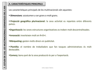 Júlia López Valera
7.ESTUDIDECAS.LESMULTINACIONALSESPANYOLESDELS.XXI A. CARACTERÍSTIQUES PRINCIPALS
Les característiques principals de les multinacionals són aquestes:
 Dimensions: acostumen a ser grans o molt grans.
 Projecció geogràfica plurinacional: la seva activitat es reparteix entre diferents
països.
Organització: les seves estructures organitzatives es troben molt descentralitzades.
Innovació: inverteixen molt en R+D+I.
Màrqueting: gasten molts diners en publicitat.
 Plantilla: el nombre de treballadors que fan tasques administratives és molt
destacable.
Comerç: bona part de la seva producció és per a l'exportació.
 