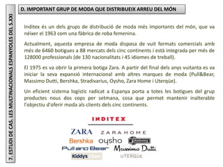 Júlia López Valera
7.ESTUDIDECAS.LESMULTINACIONALSESPANYOLESDELS.XXI D. IMPORTANT GRUP DE MODA QUE DISTRIBUEIX ARREU DEL MÓN
Inditex és un dels grups de distribució de moda més importants del món, que va
néixer el 1963 com una fàbrica de roba femenina.
Actualment, aquesta empresa de moda disposa de vuit formats comercials amb
més de 6460 botigues a 88 mercats dels cinc continents i està integrada per més de
128000 professionals (de 130 nacionalitats i 45 idiomes de treball).
El 1975 es va obrir la primera botiga Zara. A partir del final dels anys vuitanta es va
iniciar la seva expansió internacional amb altres marques de moda (Pull&Bear,
Massimo Dutti, Bershka, Stradivarius, Oysho, Zara Home i Uterqüe).
Un eficient sistema logístic radicat a Espanya porta a totes les botigues del grup
productes nous dos cops per setmana, cosa que permet mantenir inalterable
l'objectiu d'oferir moda als clients dels cinc continents.
 
