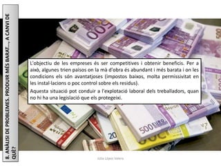 Júlia López Valera
8.ANÀLISIDEPROBLEMES.PRODUIRMÉSBARAT...,ACANVIDE
QUÈ?
L'objectiu de les empreses és ser competitives i obtenir beneficis. Per a
això, algunes trien països on la mà d'obra és abundant i més barata i on les
condicions els són avantatjoses (impostos baixos, molta permissivitat en
les instal·lacions o poc control sobre els residus).
Aquesta situació pot conduir a l'explotació laboral dels treballadors, quan
no hi ha una legislació que els protegeixi.
 