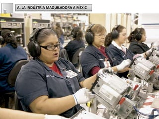 Júlia López Valera
8.ANÀLISIDEPROBLEMES.PRODUIRMÉSBARAT...,ACANVIDE
QUÈ?
Al nord de Mèxic, molt a prop de la frontera amb els Estats Units, ha esdevingut
molt important la instal·lació de maquiladores.
Les maquiladores són indústries en les quals s'acoblen peces importades que,
després, són reexportades. Es dediquen principalment al muntatge, és a dir, a
l'etapa que requereix un cost de mà d'obra molt baix.
La majoria dels treballadors són obrers no qualificats que reben salaris mínims i que
sovint treballen en pèssimes condicions.
Els principals sectors industrials són l'electrònica (components per a ordinadors,
televisors, etc.) i l'automoció (peces d'automòbils).
Aquesta forma d'industrialització està escassament integrada amb la resta de
l'economia del país (utilitza molt pocs materials locals) i tan sols afavoreix les
regions que reben inversions directes del mercat mundial.
D'altra banda, el principal factor d'atracció, que és el baix cost de la mà d'obra,
s'aguanta per un fil quan la presència cada vegada més estesa de la robotització
rebaixa encara més els costos.
A. LA INDÚSTRIA MAQUILADORA A MÈXIC
 