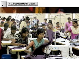 El col·lectiu tèxtil és un altre sector que també es caracteritza per les precàries
condicions de treball (jornades inacabables, discriminació per casta, hores extres
forçades, salaris ínfims, condicions sanitàries pèssimes...). Aquest col·lectiu s'ha
mobilitzat per exigir que el salari mínim femení s'equipari amb el dels homes.
Júlia López Valera
8.ANÀLISIDEPROBLEMES.PRODUIRMÉSBARAT...,ACANVIDE
QUÈ?
B. EL TREBALL FEMENÍ A L’ÍNDIA
L'Índia és un dels països amb una taxa més baixa de participació laboral
femenina. Les poques dones que treballen ho fan en sectors econòmics molt
precaris.
Un d'aquests sectors és l'extracció manual de substàncies químiques a partir
d'algues marines (bàsicament per elaborar cosmètics). Aquesta feina la duen a
terme dones de les zones costaneres del país. És una bona alternativa a la pesca,
considerada una activitat problemàtica per a elles, ja que les dones són també les
responsables de criar els fills, recollir llenya i portar aigua a la llar.
Altres exemples de demanda de treball femení són la fabricació manual de
cigarrets, coneguda per les miserables condicions laborals, i la indústria tèxtil,
que ocupa un elevadíssim nombre de treballadores índies i mou al voltant de
45000 milions de dòlars cada any.
 