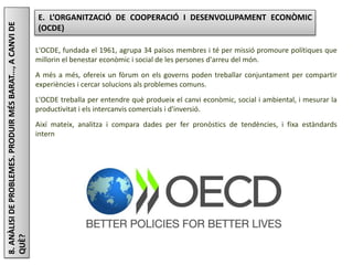 Júlia López Valera
8.ANÀLISIDEPROBLEMES.PRODUIRMÉSBARAT...,ACANVIDE
QUÈ?
E. L’ORGANITZACIÓ DE COOPERACIÓ I DESENVOLUPAMENT ECONÒMIC
(OCDE)
L'OCDE, fundada el 1961, agrupa 34 països membres i té per missió promoure polítiques que
millorin el benestar econòmic i social de les persones d'arreu del món.
A més a més, ofereix un fòrum on els governs poden treballar conjuntament per compartir
experiències i cercar solucions als problemes comuns.
L'OCDE treballa per entendre què produeix el canvi econòmic, social i ambiental, i mesurar la
productivitat i els intercanvis comercials i d'inversió.
Així mateix, analitza i compara dades per fer pronòstics de tendències, i fixa estàndards
internacionals en temes de polítiques públiques.
 