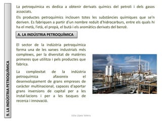 Júlia López Valera
9.LAINDÚSTRIAPETROQUÍMICA La petroquímica es dedica a obtenir derivats químics del petroli i dels gasos
associats.
Els productes petroquímics inclouen totes les substàncies químiques que se'n
deriven. Es fabriquen a partir d'un nombre reduït d'hidrocarburs, entre els quals hi
ha el metà, l'età, el propà, el butà i els aromàtics derivats del benzè.
A. LA INDÚSTRIA PETROQUÍMICA
El sector de la indústria petroquímica
forma una de les xarxes industrials més
complexes, per la diversitat de matèries
primeres que utilitza i pels productes que
fabrica.
La complexitat de la indústria
petroquímica afavoreix el
desenvolupament de grans empreses de
caràcter multinacional, capaces d'aportar
grans inversions de capital per a les
instal·lacions i per a les tasques de
recerca i innovació.
 