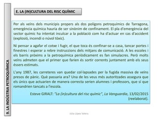 Júlia López Valera
9.LAINDÚSTRIAPETROQUÍMICA
E. LA (IN)CULTURA DEL RISC QUÍMIC
Per als veïns dels municipis propers als dos polígons petroquímics de Tarragona,
emergència química hauria de ser sinònim de confinament. El pla d'emergència del
sector químic ha intentat inculcar a la població com ha d'actuar en cas d'accident
(explosió, incendi o núvol tòxic).
Ni pensar a agafar el cotxe i fugir, el que toca és confinar-se a casa, tancar portes i
finestres i esperar a rebre instruccions dels mitjans de comunicació. A les escoles i
els barris pròxims a la petroquímica periòdicament es fan simulacres. Però molts
veïns admeten que el primer que farien és sortir corrents juntament amb els seus
éssers estimats.
L'any 1987, les carreteres van quedar col·lapsades per la fugida massiva de veïns
presos de pànic. Què passaria ara? Una de les veus més autoritzades assegura que
els únics que actuarien de manera correcta serien alumnes i professors, que sí que
romandrien tancats a l'escola.
Esteve GIRALT: "La (in)cultura del risc químic", La Vanguardia, 13/02/2015
(reelaborat).
 