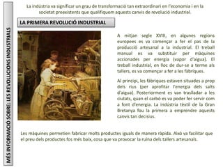MÉSINFORMACIÓSOBRE:LESREVOLUCIONSINDUSTRIALS La indústria va significar un grau de transformació tan extraordinari en l'economia i en la
societat preexistents que qualifiquem aquests canvis de revolució industrial.
LA PRIMERA REVOLUCIÓ INDUSTRIAL
A mitjan segle XVIII, en algunes regions
europees es va començar a fer el pas de la
producció artesanal a la industrial. El treball
manual es va substituir per màquines
accionades per energia (vapor d'aigua). El
treball industrial, en lloc de dur-se a terme als
tallers, es va començar a fer a les fàbriques.
Al principi, les fàbriques estaven situades a prop
dels rius (per aprofitar l'energia dels salts
d'aigua). Posteriorment es van traslladar a les
ciutats, quan el carbó es va poder fer servir com
a font d'energia. La indústria tèxtil de la Gran
Bretanya fou la primera a emprendre aquests
canvis tan decisius.
Les màquines permetien fabricar molts productes iguals de manera ràpida. Això va facilitar que
el preu dels productes fos més baix, cosa que va provocar la ruïna dels tallers artesanals.
 