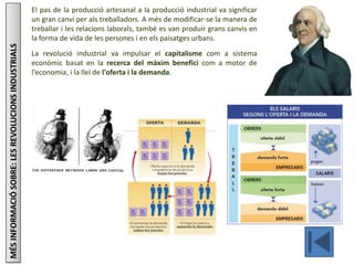 El pas de la producció artesanal a la producció industrial va significar
un gran canvi per als treballadors. A més de modificar-se la manera de
treballar i les relacions laborals, també es van produir grans canvis en
la forma de vida de les persones i en els paisatges urbans.
La revolució industrial va impulsar el capitalisme com a sistema
econòmic basat en la recerca del màxim benefici com a motor de
l'economia, i la llei de l'oferta i la demanda.
MÉSINFORMACIÓSOBRE:LESREVOLUCIONSINDUSTRIALS
 