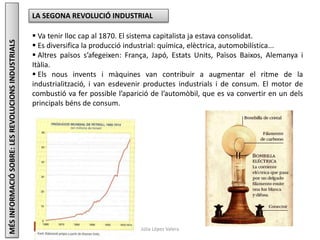 Júlia López Valera
LA SEGONA REVOLUCIÓ INDUSTRIAL
 Va tenir lloc cap al 1870. El sistema capitalista ja estava consolidat.
 Es diversifica la producció industrial: química, elèctrica, automobilística...
 Altres països s’afegeixen: França, Japó, Estats Units, Països Baixos, Alemanya i
Itàlia.
 Els nous invents i màquines van contribuir a augmentar el ritme de la
industrialització, i van esdevenir productes industrials i de consum. El motor de
combustió va fer possible l’aparició de l’automòbil, que es va convertir en un dels
principals béns de consum.
MÉSINFORMACIÓSOBRE:LESREVOLUCIONSINDUSTRIALS
 