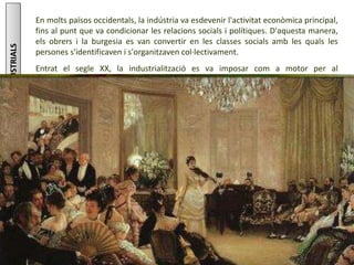MÉSINFORMACIÓSOBRE:LESREVOLUCIONSINDUSTRIALS
Júlia López Valera
En molts països occidentals, la indústria va esdevenir l'activitat econòmica principal,
fins al punt que va condicionar les relacions socials i polítiques. D'aquesta manera,
els obrers i la burgesia es van convertir en les classes socials amb les quals les
persones s'identificaven i s'organitzaven col·lectivament.
Entrat el segle XX, la industrialització es va imposar com a motor per al
desenvolupament i com a indicador de progrés. Tanmateix, aquest procés tingué
uns costos socials i ambientals molt elevats.
 