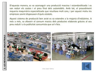 Júlia López Valera
2.LESREVOLUCIONSINDUSTRIALS D'aquesta manera, es va aconseguir una producció massiva i estandarditzada i es
van reduir els costos i el preu final dels automòbils. Amb tot, el procediment
requeria maquinària especialitzada que resultava molt cara, i per aquest motiu les
empreses sovint disposaven d'ajuts estatals.
Aquest sistema de producció ben aviat es va estendre a la majoria d'indústries. A
més a més, va afavorir el consum massiu dels productes elaborats gràcies al seu
preu reduït i a la publicitat consumista que se'n feia.
 