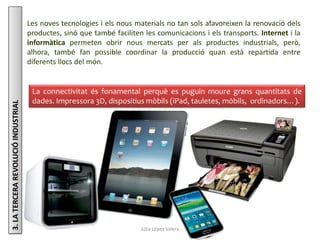 Júlia López Valera
3.LATERCERAREVOLUCIÓINDUSTRIAL
Les noves tecnologies i els nous materials no tan sols afavoreixen la renovació dels
productes, sinó que també faciliten les comunicacions i els transports. Internet i la
informàtica permeten obrir nous mercats per als productes industrials, però,
alhora, també fan possible coordinar la producció quan està repartida entre
diferents llocs del món.
La connectivitat és fonamental perquè es puguin moure grans quantitats de
dades. Impressora 3D, dispositius mòbils (iPad, tauletes, mòbils, ordinadors…).
 